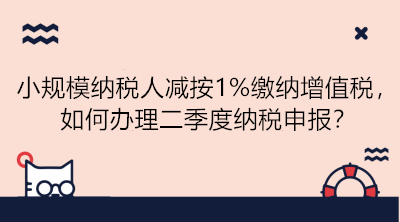 小規模納稅人減按1%繳納增值稅，如何辦理二季度納稅申報？