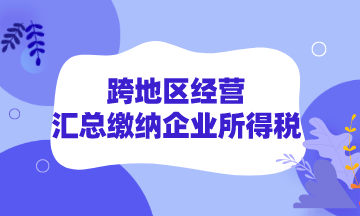 跨地區經營如何匯總繳納企業所得稅