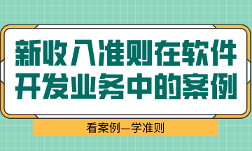  看案例、學(xué)準(zhǔn)則—新收入準(zhǔn)則在軟件開發(fā)業(yè)務(wù)中的案例解析