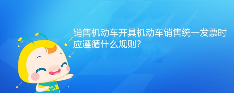 銷售機動車開具機動車銷售統一發票時，應遵循什么規則？