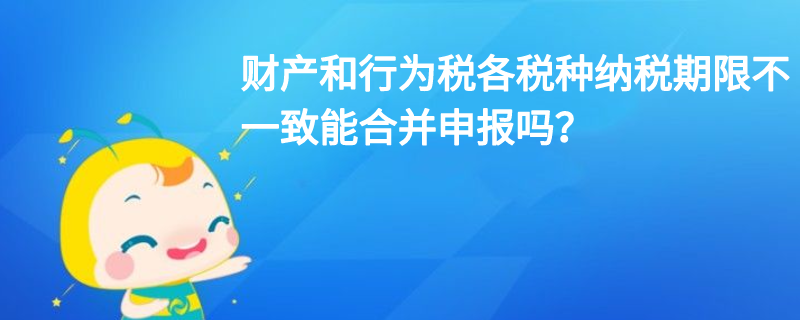 財產和行為稅各稅種納稅期限不一致能合并申報嗎？