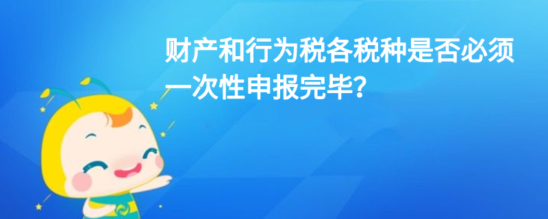 財產和行為稅各稅種是否必須一次性申報完畢？