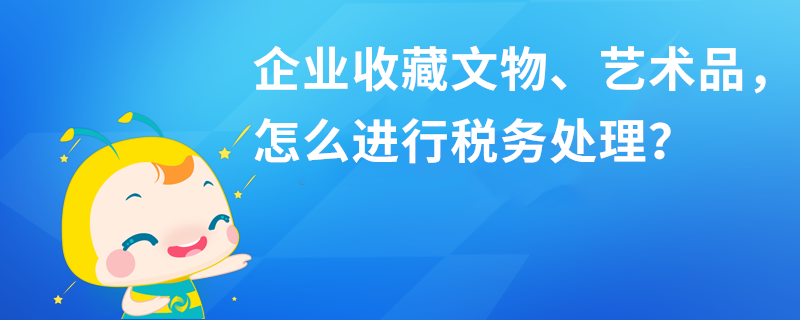 企業收藏文物、藝術品，怎么進行稅務處理？