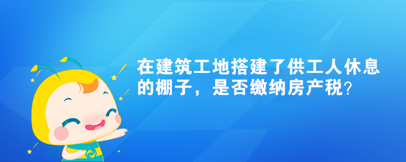 在建筑工地搭建了供工人休息的棚子，是否繳納房產(chǎn)稅？