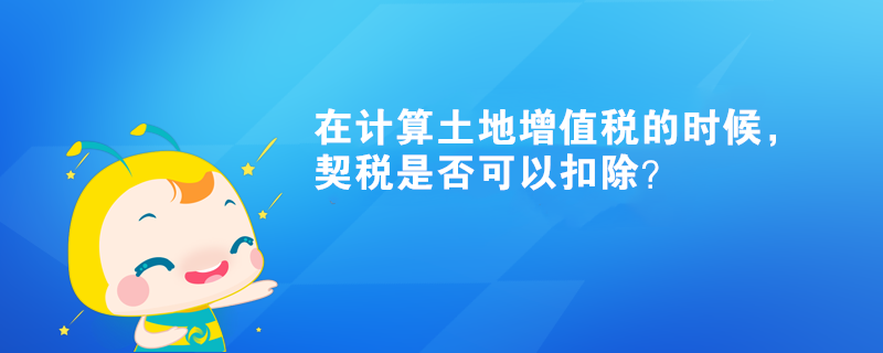 在計算土地增值稅的時候，契稅是否可以扣除？
