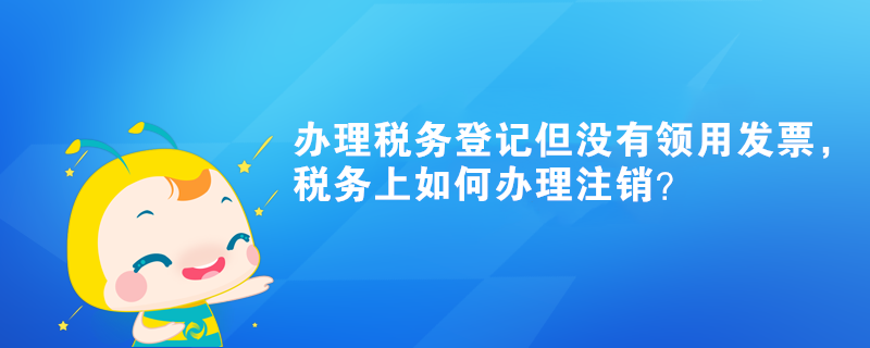 辦理稅務登記但沒有領用發票，稅務上如何辦理注銷？