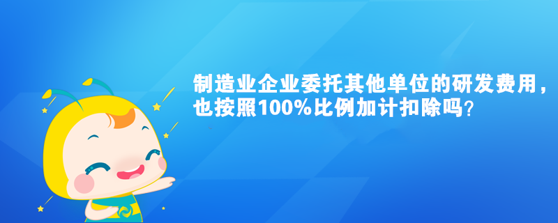 制造業企業委托其他單位的研發費用，也按照100%比例加計扣除嗎？