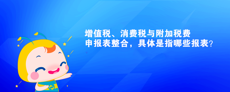 增值稅、消費(fèi)稅與附加稅費(fèi)申報(bào)表整合，具體是指哪些報(bào)表？