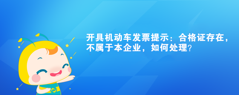開具機動車發(fā)票提示：合格證存在，不屬于本企業(yè)如何處理？