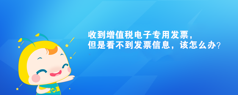 收到增值稅電子專用發(fā)票，但是看不到發(fā)票信息，該怎么辦？