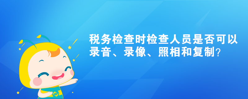 稅務檢查時檢查人員是否可以錄音、錄像、照相和復制？