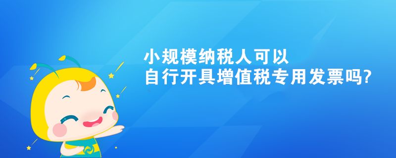 小規模納稅人可以自行開具增值稅專用發票嗎?