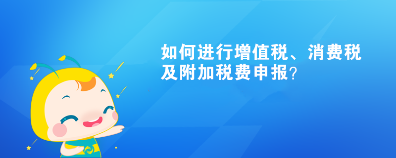 如何進(jìn)行增值稅、消費(fèi)稅及附加稅費(fèi)申報(bào)呢？