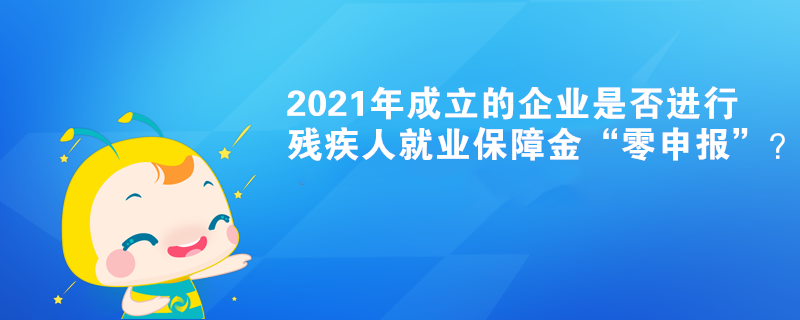 2021年成立的企業是否進行殘疾人就業保障金“零申報”？