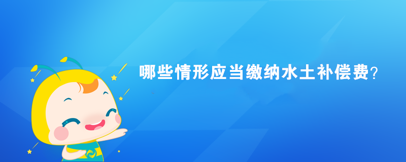 哪些情形應(yīng)當(dāng)繳納水土補(bǔ)償費(fèi)？