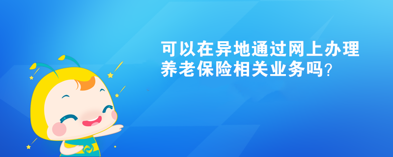 可以在異地通過網上辦理養老保險相關業務嗎？