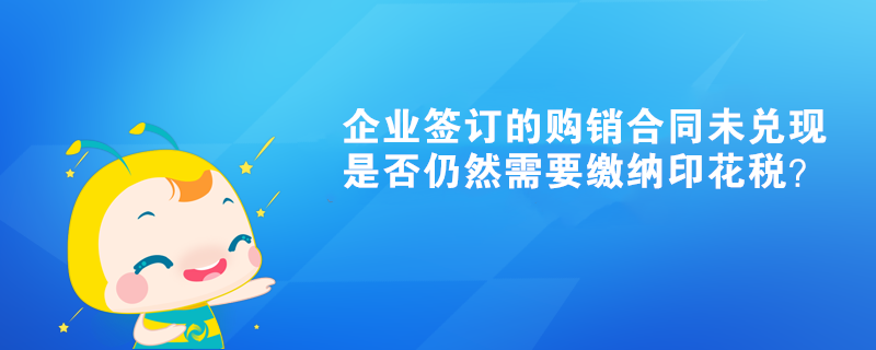 企業簽訂的購銷合同未兌現是否仍然需要繳納印花稅？