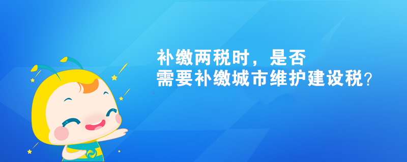 補(bǔ)繳兩稅時(shí)，是否需要補(bǔ)繳城市維護(hù)建設(shè)稅？