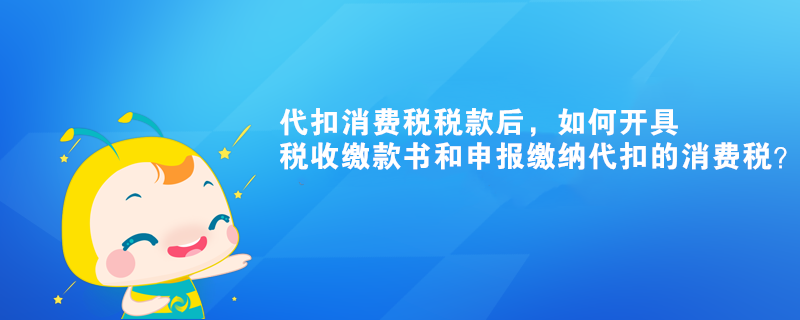 代扣消費稅稅款后，如何開具稅收繳款書和申報繳納代扣的消費稅？