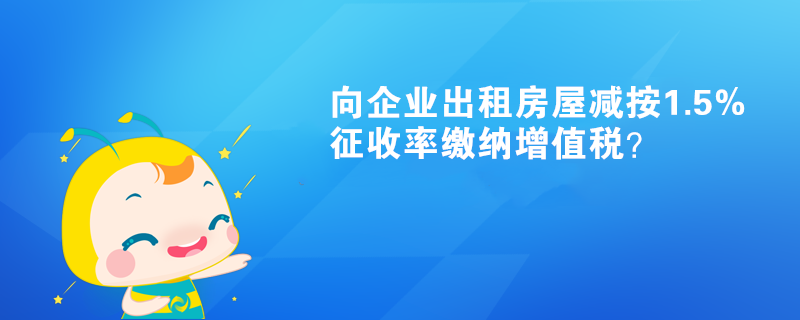 向企業出租房屋減按1.5%征收率繳納增值稅？