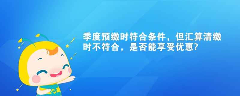 季度預(yù)繳時(shí)符合條件，但匯算清繳時(shí)不符合，是否能享受優(yōu)惠?
