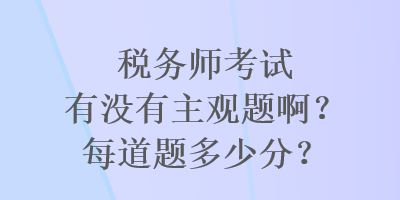 稅務(wù)師考試有沒有主觀題啊？每道題多少分？