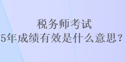 稅務師考試5年成績有效是什么意思？
