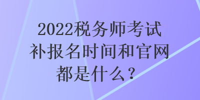 2022稅務(wù)師考試補(bǔ)報名時間和官網(wǎng)都是什么？