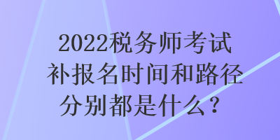 2022稅務師考試補報名時間和路徑分別都是什么？