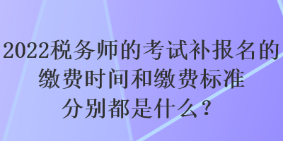 2022稅務師的考試補報名的繳費時間和繳費標準分別都是什么？