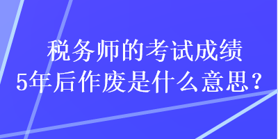 稅務師的考試成績5年后作廢是什么意思？
