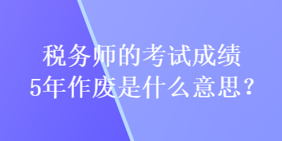 稅務師的考試成績5年作廢是什么意思？