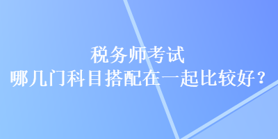 稅務師考試哪幾門科目搭配在一起比較好？