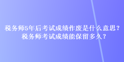 稅務(wù)師5年后考試成績作廢是什么意思？稅務(wù)師考試成績能保留多久？