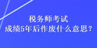 稅務師考試成績5年后作廢什么意思？