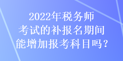 2022年稅務師考試的補報名期間能增加報考科目嗎？