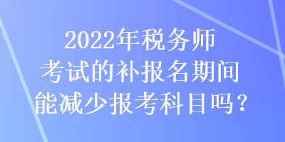 2022年稅務師考試的補報名期間能減少報考科目嗎？