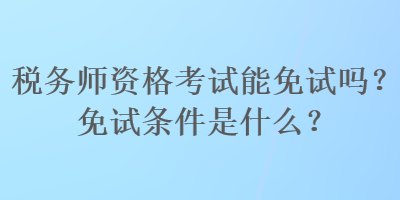 稅務師資格考試能免試嗎？免試條件是什么？