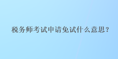 稅務師考試申請免試什么意思？