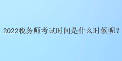 2022稅務師考試時間是什么時候呢？