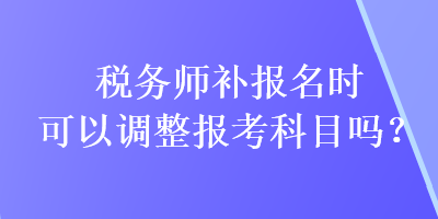 稅務(wù)師補(bǔ)報名時可以調(diào)整報考科目嗎？