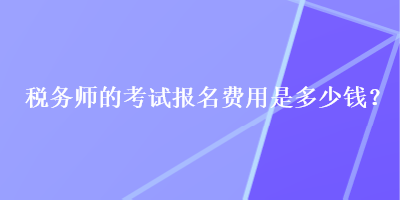 稅務(wù)師的考試報名費用是多少錢？