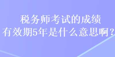 稅務師考試的成績有效期5年是什么意思啊？