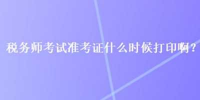 稅務師考試準考證什么時候打印啊？