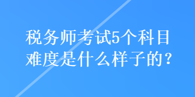 稅務師考試5個科目難度是什么樣子的？