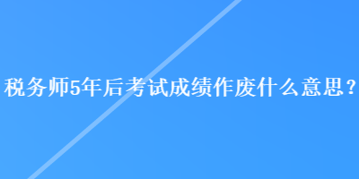 稅務師5年后考試成績作廢什么意思？
