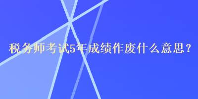 稅務師考試5年成績作廢什么意思？