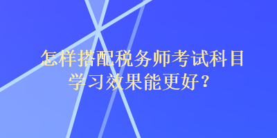 怎樣搭配稅務師考試科目學習效果能更好？