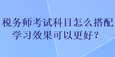 稅務師考試科目怎么搭配學習效果可以更好？