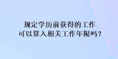 規定學歷前獲得的工作可以算入相關工作年限嗎？